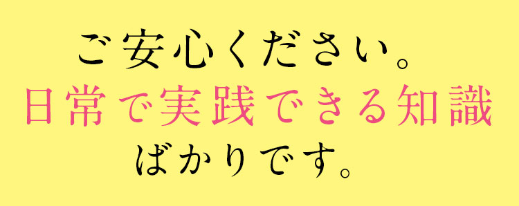 ご安心ください。日常で実践できる知識ばかりです。