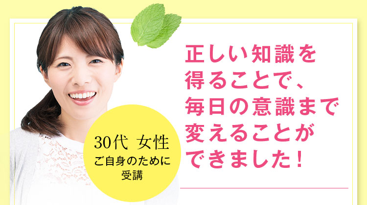 正しい知識を得ることで、毎日の意識まで変えることができました！