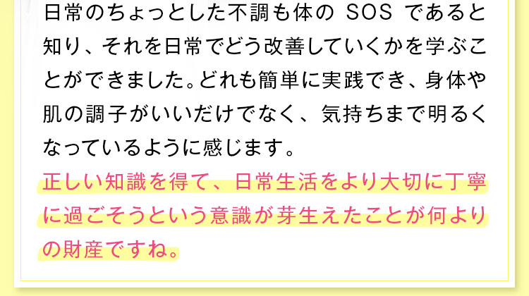 正しい知識を得て、日常生活をより大切に丁寧に過ごそうという意識が芽生えたことが何よりの財産ですね。